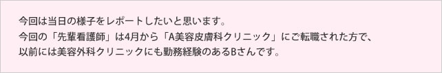 今回は当日の様子をレポートしたいと思います。
今回の「先輩看護師」は4月から「A美容皮膚科クリニック」にご転職された方で、以前には美容外科クリニックにも勤務経験のあるBさんです。