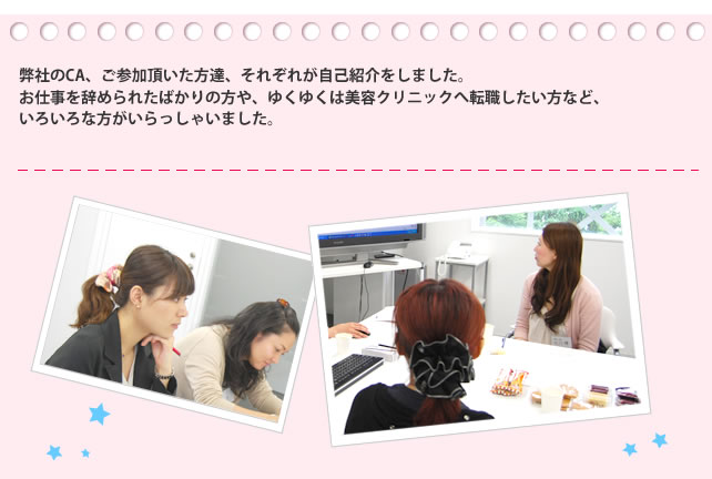 弊社のCA、ご参加頂いた方達、それぞれが自己紹介をしました。
お仕事を辞められたばかりの方や、ゆくゆくは美容クリニックへ転職したい方など、いろいろな方がいらっしゃいました。